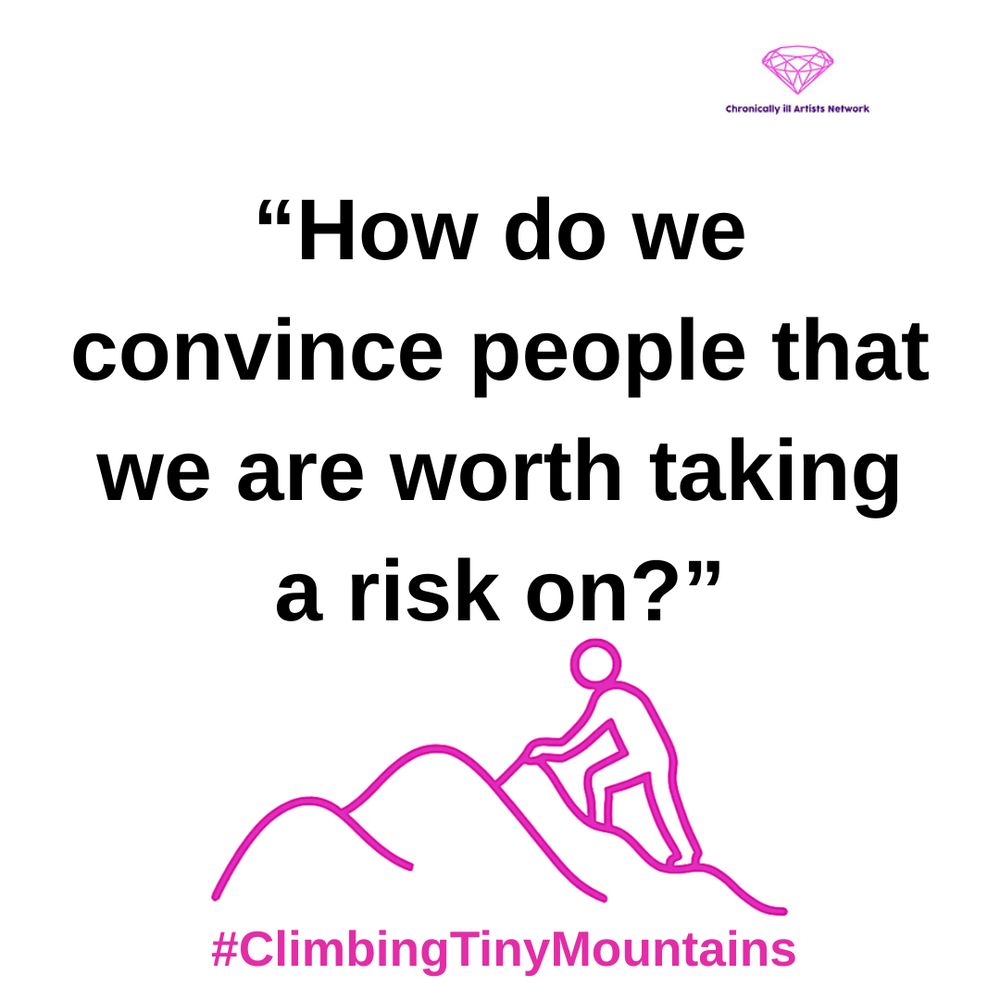 Image Description: a pink graphic line drawing on a white background, with a figure climbing one of a series of 3 hills, with a pink gem-shaped logo for the Chronically ill Artists Network in the corner, and #ClimbingTinyMountains at the bottom. The following quote is in black text and speech marks
“How do we convince people that we are worth taking a risk on?”