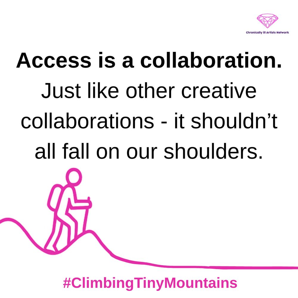 Image description: A pink graphic line drawing on a white background, showing a figure with a stick and a backpack climbing a hill, beyond this hill the landscape has flattened out, with a pink gem-shaped logo for the Chronically ill Artists Network in the corner, and #ClimbingTinyMountains at the bottom. Black text in speech marks reads: “Access is a collaboration. Just like other creative collaborations - it shouldn’t all fall on our shoulders”.
