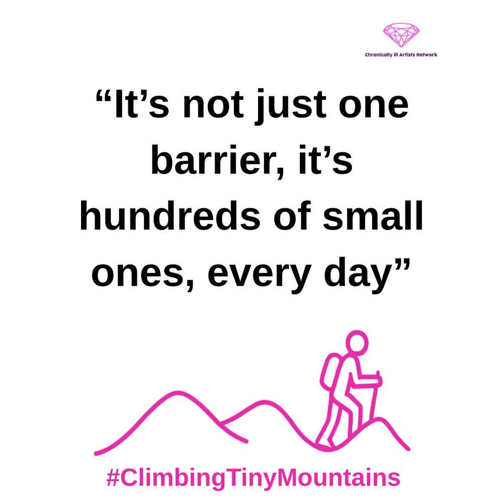  A pink graphic line drawing on a white background, showing a figure with a stick and a backpack climbing one of a series of 3 hills, with a pink gem-shaped logo for the Chronically ill Artists Network in the corner, and #ClimbingTinyMountains at the bottom. A quote in black text and speech marks reads: “It’s not just one barrier, it’s hundreds of small ones, every day”