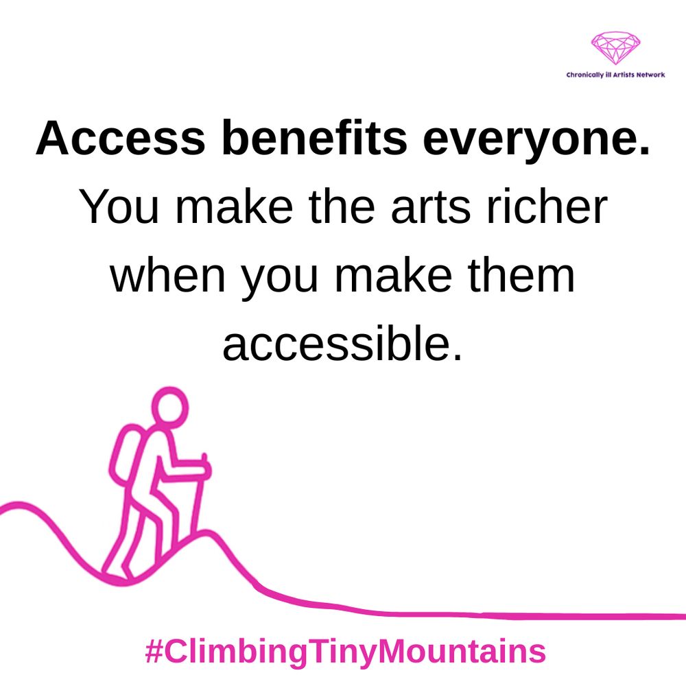 Image description: A pink graphic line drawing on a white background, showing a figure with a stick and a backpack climbing a hill, beyond this hill the landscape has flattened out, with a pink gem-shaped logo for the Chronically ill Artists Network in the corner, and #ClimbingTinyMountains at the bottom. Black text in speech marks reads: “Access benefits everyone. You make the arts richer when you make them accessible”.