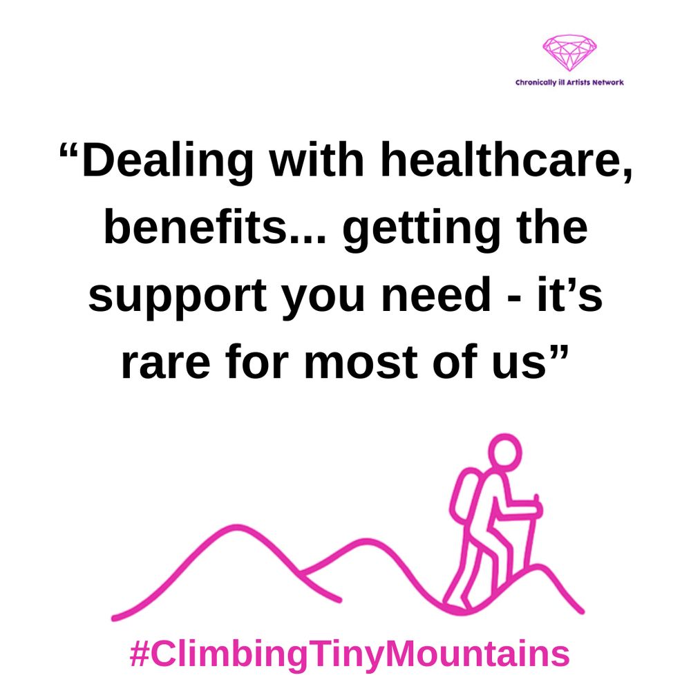 A pink graphic line drawing on a white background, showing a figure with a stick and a backpack climbing one of a series of 3 hills, with a pink gem-shaped logo for the Chronically ill Artists Network in the corner, and #ClimbingTinyMountains at the bottom. A quote in black text and speech marks reads: “Dealing with healthcare, benefits… getting the support you need - it’s rare for most of us”