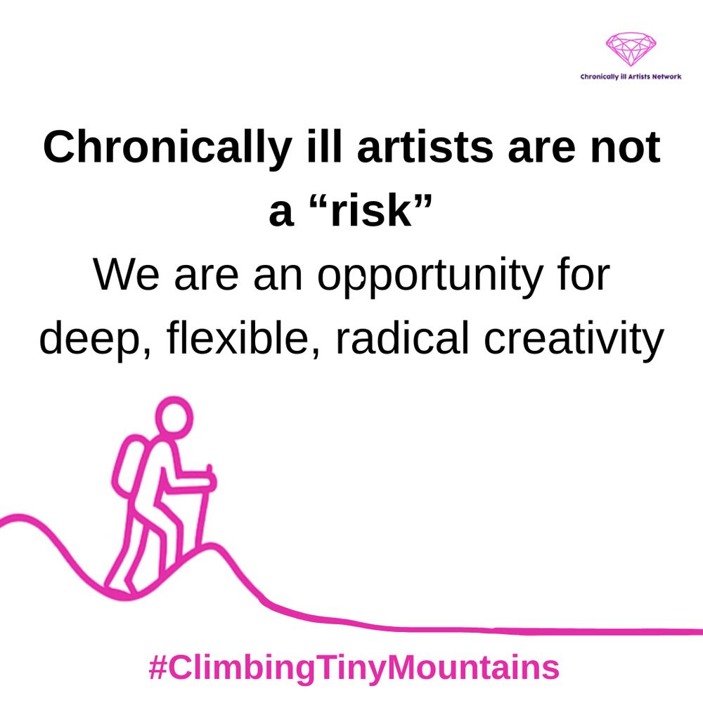 Image description: A pink pink graphic line drawing on a white background, showing a figure with a stick and a backpack climbing a hill, beyond this hill the landscape has flattened out, with a pink gem-shaped logo for the Chronically ill Artists Network in the corner, and #ClimbingTinyMountains at the bottom. Black text in speech marks reads: “Chronically ill artists are not a “risk”. We are an opportunity for deep, flexible, radical creativity”.