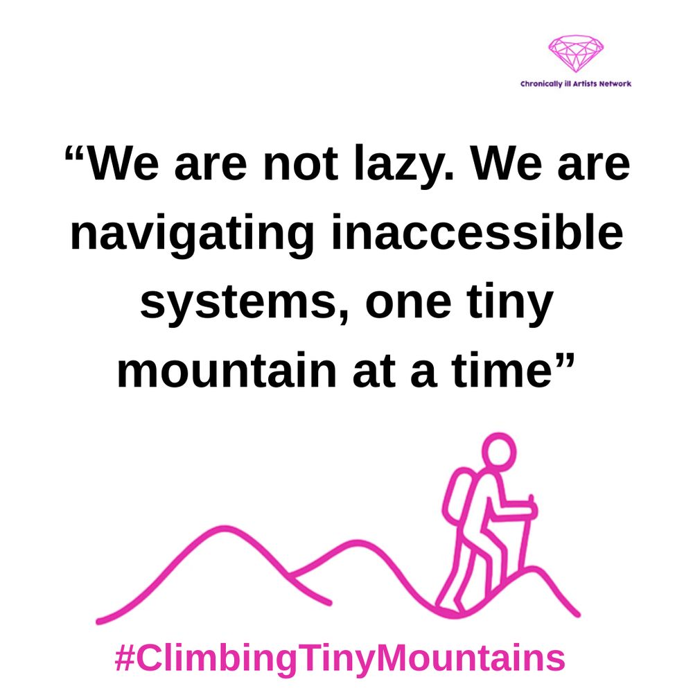 A pink graphic line drawing on a white background, showing a figure with a stick and a backpack climbing one of a series of 3 hills, with a pink gem-shaped logo for the Chronically ill Artists Network in the corner, and #ClimbingTinyMountains at the bottom. A quote in black text and speech marks reads:  “We are not lazy. We are navigating inaccessible systems, one tiny mountain at a time”