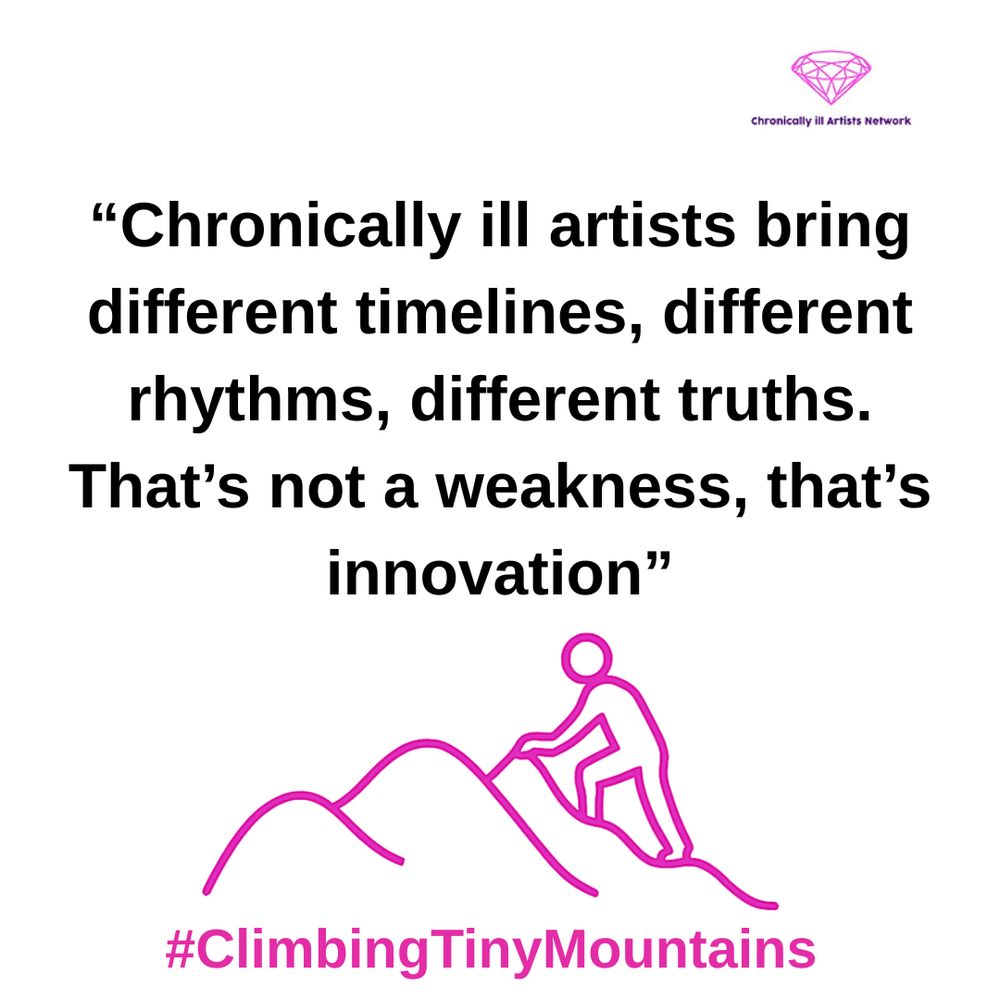 Image Description: a pink graphic line drawing on a white background, with a figure climbing one of a series of 3 hills, with a pink gem-shaped logo for the Chronically ill Artists Network in the corner, and #ClimbingTinyMountains at the bottom. The following quote is in black text and speech marks
“Chronically ill artists bring different timelines, different rhythms, different truths. That’s not a weakness, that’s innovation”