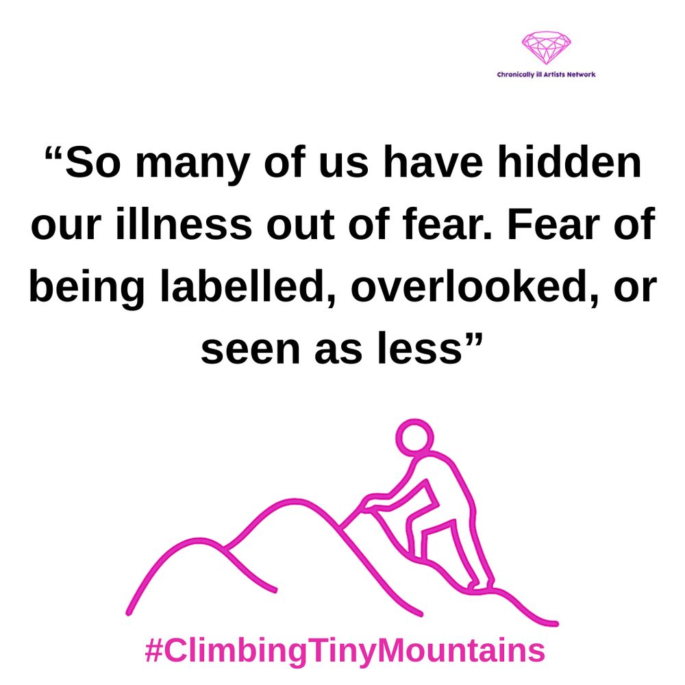 Image description: a pink graphic line drawing on a white background, with a figure climbing one of a series of 3 hills, with a pink gem-shaped logo for the Chronically ill Artists Network in the corner, and #ClimbingTinyMountains at the bottom. The black text in speech marks reads “So many of us have hidden our illness out of fear. Fear of being labelled, overlooked, or seen as less”