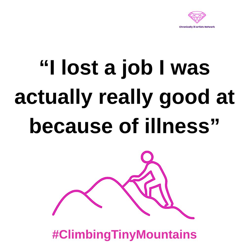 Image Description: a pink graphic line drawing on a white background, with a figure climbing one of a series of 3 hills, with a pink gem-shaped logo for the Chronically ill Artists Network in the corner, and #ClimbingTinyMountains at the bottom. The following quote is in black text and speech marks
“I lost a job I was actually really good at because of illness”