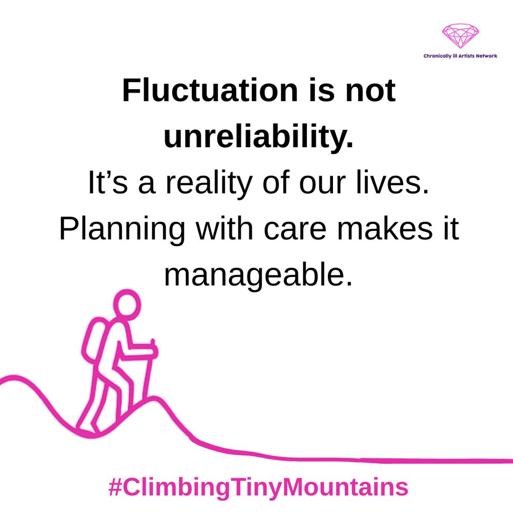 Image description: A pink graphic line drawing on a white background, showing a figure with a stick and a backpack climbing a hill, beyond this hill the landscape has flattened out, with a pink gem-shaped logo for the Chronically ill Artists Network in the corner, and #ClimbingTinyMountains at the bottom. Black text in speech marks reads: “Fluctuation is not unreliability. It’s a reality of our lives. Planning with care makes it manageable”.