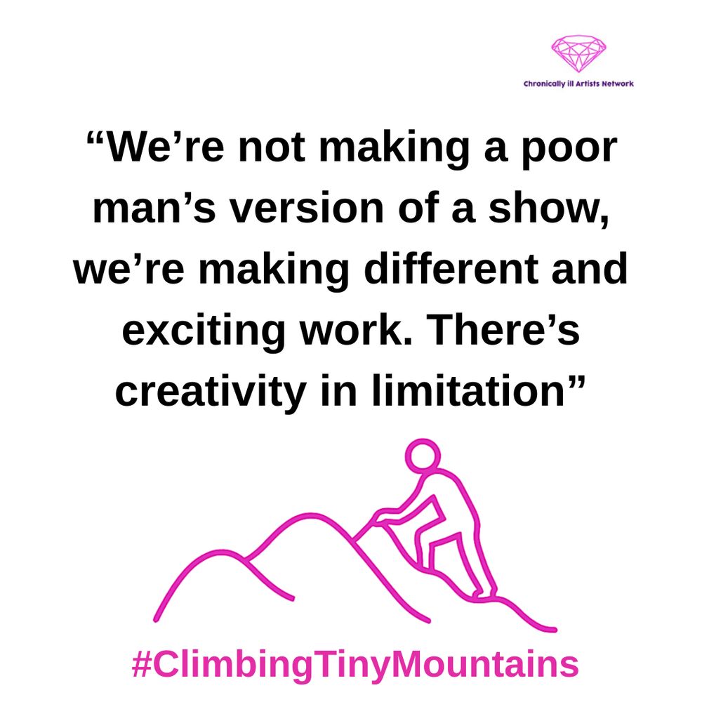 Image Description: a pink graphic line drawing on a white background, with a figure climbing one of a series of 3 hills, with a pink gem-shaped logo for the Chronically ill Artists Network in the corner, and #ClimbingTinyMountains at the bottom. The following quote is in black text and speech marks
“We're not making a poor man's version of a show, we're making different and exciting work. There's creativity in limitation”