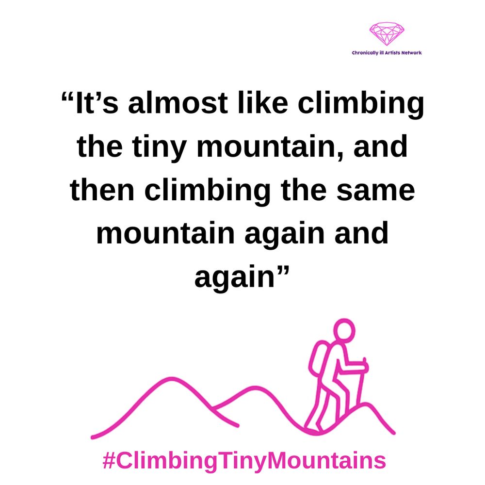 A pink graphic line drawing on a white background, showing a figure with a stick and a backpack climbing one of a series of 3 hills, with a pink gem-shaped logo for the Chronically ill Artists Network in the corner, and #ClimbingTinyMountains at the bottom. A quote in black text and speech marks reads: “It’s almost like climbing the tiny mountain, and then climbing the same mountain again and again”