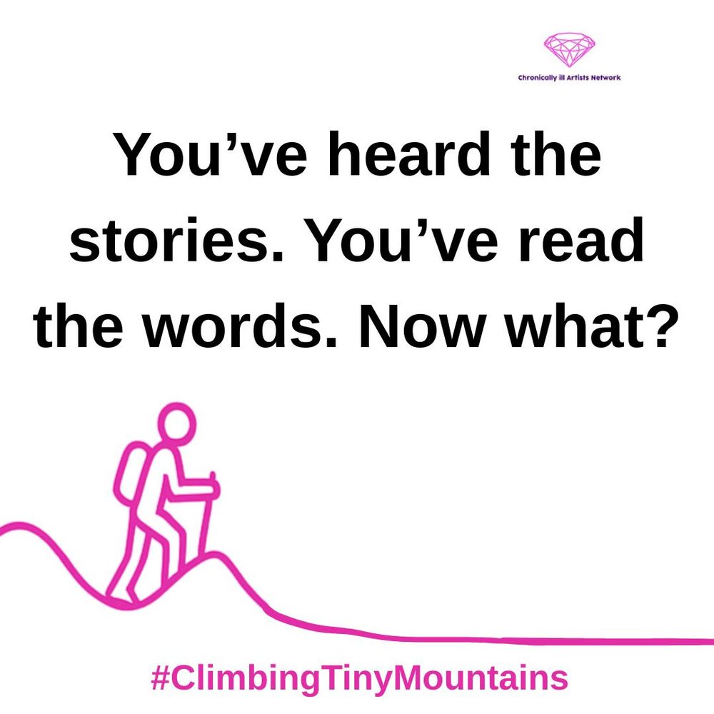 A pink graphic line drawing on a white background, showing a figure with a stick and a backpack climbing a hill, beyond this hill the landscape has flattened out, with a pink gem-shaped logo for the Chronically ill Artists Network in the corner, and #ClimbingTinyMountains at the bottom. Black text reads “You’ve heard the stories. You’ve read the words. Now what?”