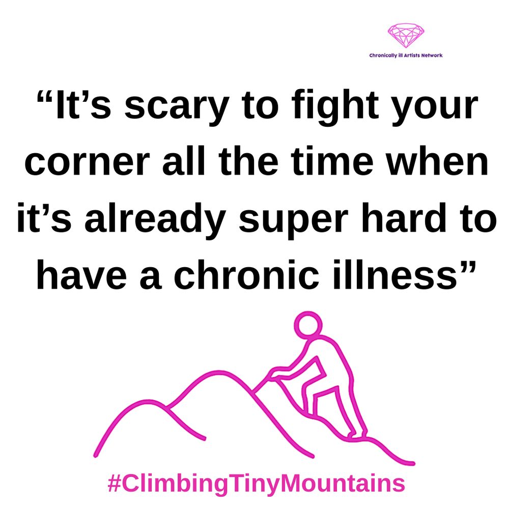 Image description: a pink graphic line drawing on a white background, with a figure climbing one of a series of 3 hills, with a pink gem-shaped logo for the Chronically ill Artists Network in the corner, and #ClimbingTinyMountains at the bottom. The black text in speech marks reads “It’s scary to fight your corner all the time when it’s already super hard to have a chronic illness”