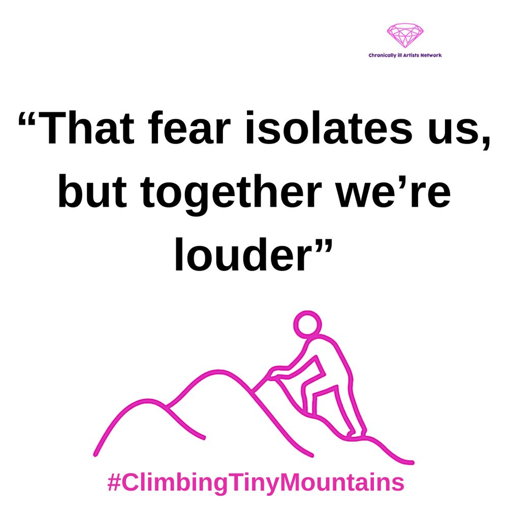 Image description: a pink graphic line drawing on a white background, with a figure climbing one of a series of 3 hills, with a pink gem-shaped logo for the Chronically ill Artists Network in the corner, and #ClimbingTinyMountains at the bottom. The black text in speech marks reads “That fear isolates us, but together we’re louder”