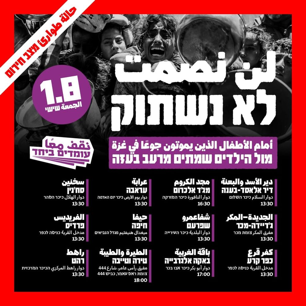 لن نصمت
לא נשתוק

أمام الأطفال الذين يموتون جوعا في غزة
מול הילדים שמתים מרעב בעזה

دير الأسد والبعنة | דיר אלאסד-בענה
دوار السلام כיכר השלום 13:30

مجد الكروم מג'ד אלכרום
دوار النافورة כיכר המזרקה 16:30

عرابة עראבה
دوار يوم الأرض כיכר יום האדמה 13:30

سخنين סח'נין
دوار الهلال כיכר הסהר 13:30

الجديدة - المكر ג'דיידה-מכר
مفرق المكر 13:30

شفا عمرو שפרעם 
دوار البلدية כיכר העירייה 13:30

 حيفا חיפה
میغدال هنيفئيم מגדל הנביאים 13:30

الفريديس פרדיס
مدخل القرية כניסה לכפר 13:30

كفر قرع כפר קרע
مدخل القرية כניסה לכפר 13:30

باقة الغربية באקה אלגרבייה
دوار أبو بكر כיכר אבו בכר 17:00

الطيرة والطيبة טירה וטייבה
مفرق رأس عامر، شارع 444 צומת ראס עאמר, כביש 444 18:00

راهط רהט
دوار راهط المركزي הכיכר המרכזית 13:30