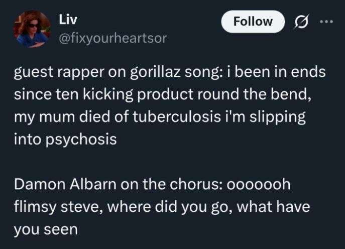 @fixyourheartsor: guest rapper on gorillaz song: i been in ends since ten kicking product round the bend, my mum died of tuberculosis i'm slipping into psychosis Damon Albarn on the chorus: oooooooh flimsy steve, where did you go, what have you seen