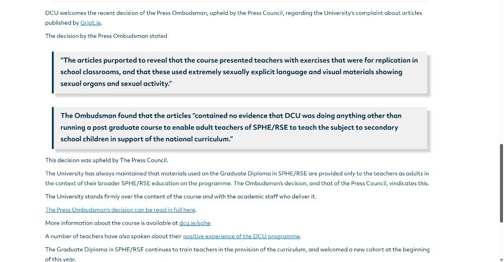 DCU welcomes the recent decision of the Press Ombudsman, upheld by the Press Council, regarding the University’s complaint about articles published by Gript.ie.

The decision by the Press Ombudsman stated

“The articles purported to reveal that the course presented teachers with exercises that were for replication in school classrooms, and that these used extremely sexually explicit language and visual materials showing sexual organs and sexual activity.”

 
The Ombudsman found that the articles “contained no evidence that DCU was doing anything other than running a post graduate course to enable adult teachers of SPHE/RSE to teach the subject to secondary school children in support of the national curriculum.”

This decision was upheld by The Press Council.

The University has always maintained that materials used on the Graduate Diploma in SPHE/RSE are provided only to the teachers as adults in the context of their broader SPHE/RSE education on the programme. The Ombudsman’s decision, and that of the Press Council, vindicates this.

The University stands firmly over the content of the course and with the academic staff who deliver it.

The Press Ombudsman’s decision can be read in full here.

More information about the course is available at dcu.ie/sphe 

A number of teachers have also spoken about their positive experience of the DCU programme.

The Graduate Diploma in SPHE/RSE continues to train teachers in the provision of the curriculum, and welcomed a new cohort at the beginning of this year.

FacebookTwitterWhatsAppLinkedInEmailCopy LinkShare