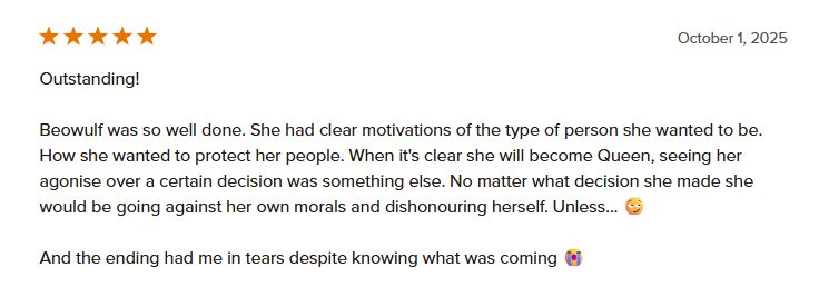 Goodreads review saying:
Outstanding!

Beowulf was so well done. She had clear motivations of the type of person she wanted to be. How she wanted to protect her people. When it's clear she will become Queen, seeing her agonise over a certain decision was something else. No matter what decision she made she would be going against her own morals and dishonouring herself. Unless... 😏

And the ending had me in tears despite knowing what was coming 😭