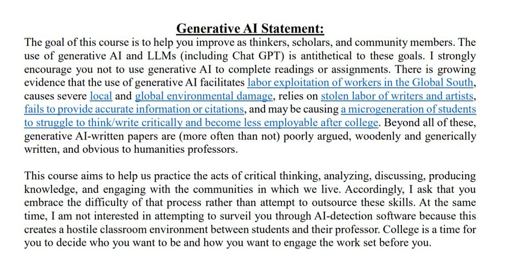 Generative Al Statement:

The goal of this course is to help you improve as thinkers, scholars, and community members. The use of generative Al and LLMs (including Chat GPT) is antithetical to these goals. I strongly encourage you not to use generative Al to complete readings or assignments. There is growing evidence that the use of generative Al facilitates labor exploitation of workers in the Global South, causes severe local and global environmental damage, relies on stolen labor of writers and artists, fails to provide accurate information or citations, and may be causing a microgeneration of students to struggle to think/write critically and become less employable after college. Beyond all of these, generative Al-written papers are (more often than not) poorly argued, woodenly and generically written, and obvious to humanities professors.

This course aims to help us practice the acts of critical thinking, analyzing, discussing, producing knowledge, and engaging with the communities in which we live. Accordingly, I ask that you embrace the difficulty of that process rather than attempt to outsource these skills. At the same time, I am not interested in attempting to surveil you through Al-detection software because this creates a hostile classroom environment between students and their professor. College is a time for you to decide who you want to be and how you want to engage the work set before you.