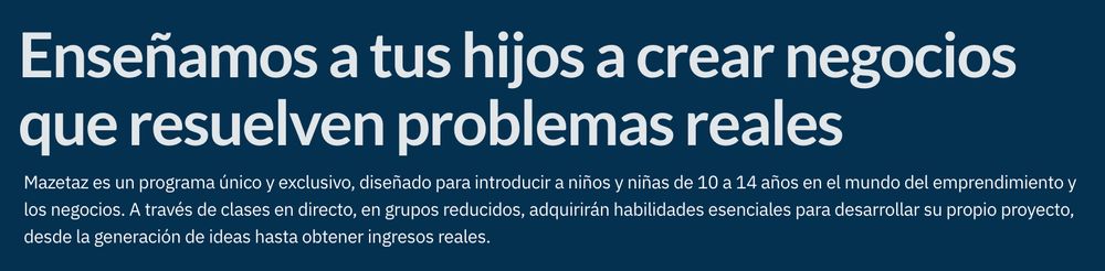"Enseñamos a tus hijos a crear negocios que resuelven problemas reales
Mazetaz es un programa único y exclusivo, diseñado para introducir a niños y niñas de 10 a 14 años en el mundo del emprendimiento y los negocios. A través de clases en directo, en grupos reducidos, adquirirán habilidades esenciales para desarrollar su propio proyecto, desde la generación de ideas hasta obtener ingresos reales."