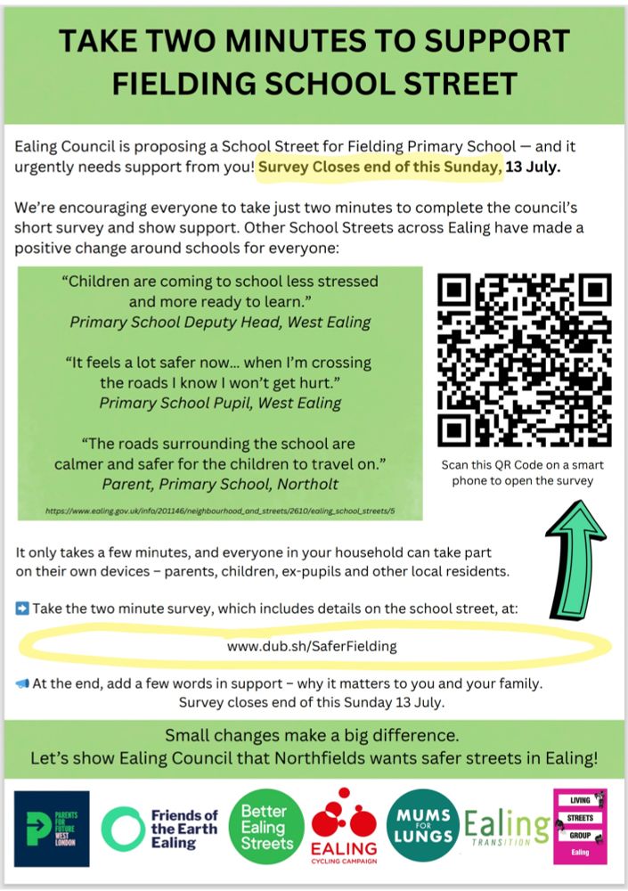 📢 Flyer Summary: Safer Streets Initiative

Ealing Council is proposing a School Street for Fielding Primary School to enhance safety and reduce traffic stress. The flyer encourages residents to complete a brief survey by Sunday, 13 July, to show support.

🔹 Why support it?
- Safer and calmer roads
- Less stressful school runs
- Positive endorsements from a deputy head, pupil, and parent

🔹 How to participate:
- Use the QR code or visit www.dub.sh/SaferFielding

🔹 Backed by:
- Parents for Future West London
- Friends of the Earth Ealing
- Better Ealing Streets
- Ealing Cycling Campaign
- Mums for Lungs
- Ealing Transition
- Living Streets Group Ealing

💬 “Small changes make a big difference”—let’s show Ealing Council that Northfields cares!