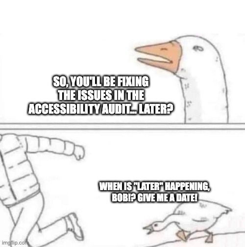 This is a two panel illustrated meme. In the first panel, a Goose squints its eyes and asks: "So, you'll be fixing the issues in the accessibility audit... later?" In the second panel, the Goose is chasing a man who is running out of the frame. The goose is shouting: "When is 'later' happening, Bob!? Give me a date!"