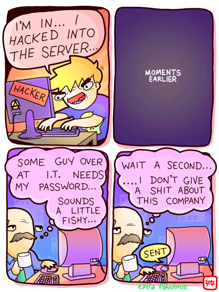 Hacker: I'M IN... I HACKED INTO THE SERVER
*MOMENTS EARLIER* 
Office worker: SOME GUY OVER AT I.T. NEEDS MY PASSWORD... SOUNDS A LITTLE FISHY... WAIT A SECOND... DON'T GIVE A SHIT ABOUT THIS COMPANY
*SENDS PASSWORD*