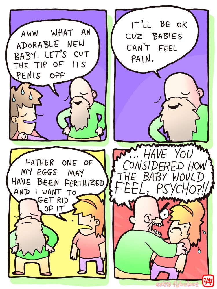 old man: AWW WHAT AN ADORABLE NEW BABY. LET'S CUT THE TIP OF ITS PENIS OFF
 IT'LL BE OK CUZ BABIES CAN'T FEEL PAIN. *daughter approaches*: FATHER ONE OF MY EGGS MAY HAVE BEEN FERTILIZED AND I WANT TO GET RID OF IT 
old man:... HAVE YOU CONSIDERED HOW THE BABY WOULD FEEL, PSYCHO?!!