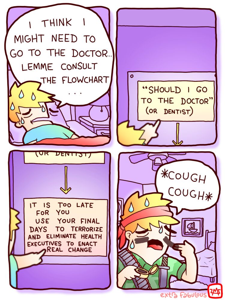 Sick guy: I THINK I MIGHT NEED TO GO TO THE DOCTOR.. LEMME CONSULT THE FLOWCHART...
Flowchart: "SHOULD I GO TO THE DOCTOR (OR DENTIST)
*A single arrow points to another card*
"IT IS TOO LATE FOR YOU
 USE YOUR FINAL DAYS TO TERRORIZE AND ELIMINATE HEALTH EXECUTIVES TO ENACT REAL CHANGE"
*sick guy, dressed like Rambo*: cough cough