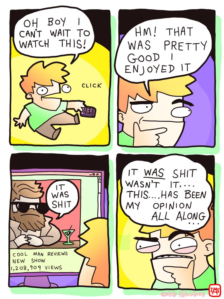 Guy watching TV: OH BOY CAN'T WAIT TO WATCH THIS! 
HM! THAT WAS PRETTY GOOD I ENJOYED IT
*Guy is now watching a reviewer online named "cool man" review the show. 
Cool Man: IT WAS SHIT 
Guy: IT WAS SHIT WASN'T IT.... THIS.... HAS BEEN MY OPINION ALL ALONG...