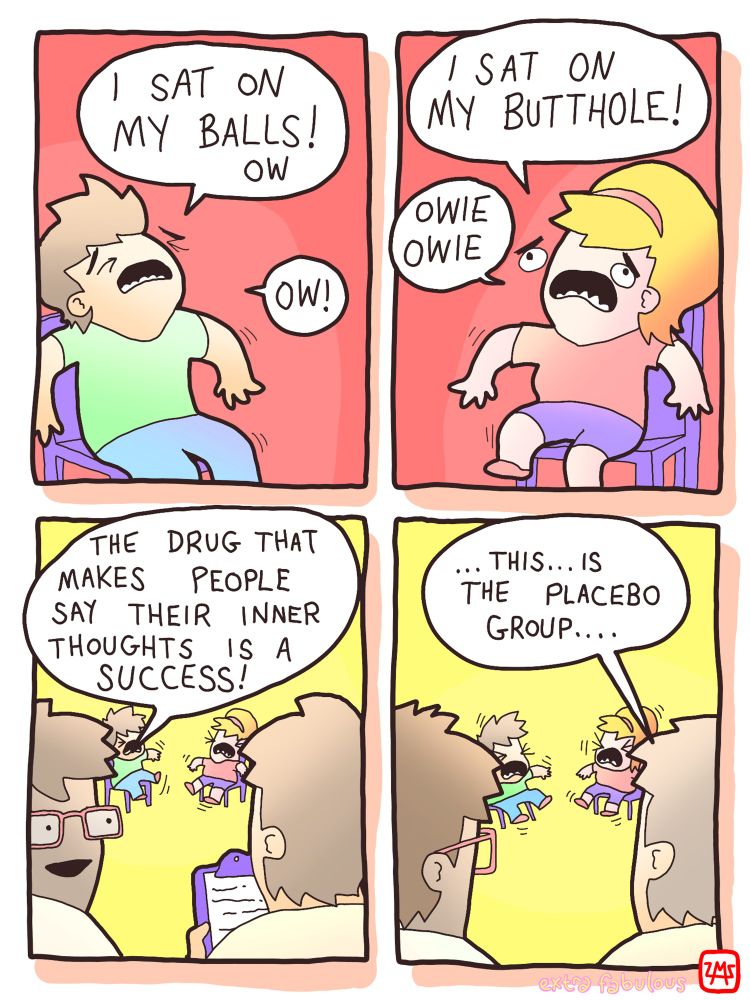 test subject: I SAT ON MY BALLS! other test subject: OW I SAT ON MY BUTTHOLE! OWIE OWIE OW! scientist: THE DRUG THAT MAKES PEOPLE SAY THEIR INNER THOUGHTS IS A SUCCESS! other scientist: ... THIS... IS THE PLACEBO GROUP...