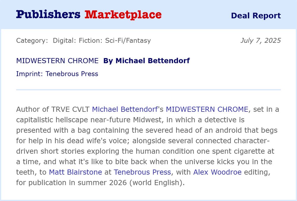 Publishers Marketplace Deal Report  - Category: Digital: Fiction: Sci-fi/Fantasy July 7, 2025

MIDWESTERN CHROME By Michael Bettendorf
Imprint: Tenebrous Press

Author of TRVE CVLT Michael Bettendorf's MIDWESTERN CHROME, set in a capitalistic hellscape near-future Midwest, in which a detective is presented with a bag containing the severed head of an android that begs for help in his dead wife's voice; alongside several connected character-driven short stories exploring the human condition one spent cigarette at a time, and what it's like to bite back when the universe kicks you in the teeth, to Matt Blairstone at Tenebrous Press, with Alex Woodroe editing, for publication summer 2026 (world English).