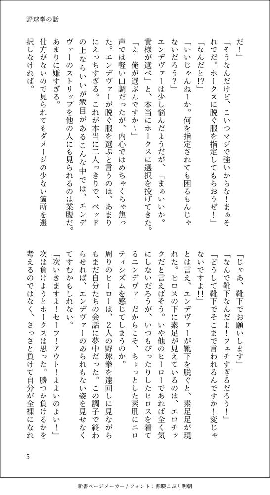 だ！」
「そうなんだけど、こいつマジで強いからな！まぁそれでだ。ホークスに脱ぐ服を指定してもらおうぜ！」
「なんだと！？」
「いいじゃんねーか。何を指定されても困るもんじゃないだろう？」
エンデヴァーは少し悩んだようだが、「まぁいいか。貴様が選べ」と、本当にホークスに選択を投げてきた。
「えー俺が選ぶんですか～」
声では軽い口調だったが、内心ではめちゃくちゃ焦った。エンデヴァーが脱ぐ服を選ぶと言うのは、あまりにえっちすぎる。これが本当に二人っきりで、ベッドの上ならいいが衆目があるこんな中では、エンデヴァーのストリップを他の人にも見られるのは業腹だ。
あまりに嫌すぎる。
仕方がないので見られてもダメージの少ない箇所を選択しなければ。
「じゃあ、靴下でお願いします」
「なんで靴下なんだよ！フェチすぎるだろう！」
「どうして靴下でそこまで言われるんですか！変じゃないですよ！！」
とは言え、エンデヴァーが靴下を脱ぐと、素足足が現れた。ヒロスの下に素足が見えているのは、エロチックだと言えばそう。いや他のヒーローであれば全く気にしないだろうが、いつもぴったりしたヒロスを着てるエンデヴァーだからこそ、ちょっとした素肌にエロティシズムを感じてしまうのか。
周りのヒーローは、２人の野球拳を遠回しに見ながらもまだ自分たちの会話に夢中だった。この調子で終わらせれば、エンデヴァーのあられもない姿を見せなくてすむかもしれない。
「次いきますよ！セーフ！アウト！よよいのよい！」
次は負けようとホークスは思った。勝つか負けるかを考えるのではなく、さっさと負けて自分が全裸になれ