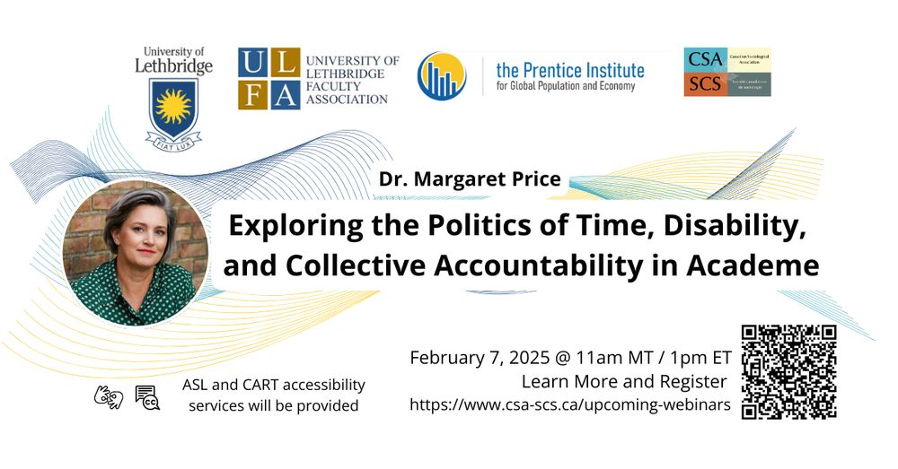 Text: The University of Lethbridge, The University of Lethbridge Faculty Association, Prentice Institute for Global Population and Economy, and the Canadian Sociological Association are hosting a webinar by Dr. Margaret Price. The title of her talk is “Exploring the Politics of Time, Disability, and Collective Accountability in Academe. The webinar is on Friday, February 7, 2025 at 11 am MT/ 1 pm ET. ASL and CART accessibility services will be provided. To learn more and to register please visit: https://www.csa-scs.ca/upcoming-webinars
 
Image: The background of the image is white, and the text is in black, with a photo of Dr. Price on the left-hand side. In the photo Dr. Price has chin length gray hair, white skin, and is wearing a button-up green shirt with white polka dots. Various logos from the sponsors of the webinar are at the top of the image. The title of the talk is in the center of the image, and there is a QR code at the bottom right.