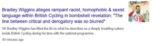 News headline:

Bradley Wiggins alleges rampant racist, homophobic & sexist language within British Cycling in bombshell revelation: "The line between critical and derogatory was so blurred"

Sir Bradley Wiggins has lifted the lid on what he describes as a deeply troubling culture inside British Cycling during his time with the national programme...

49 minutes ago