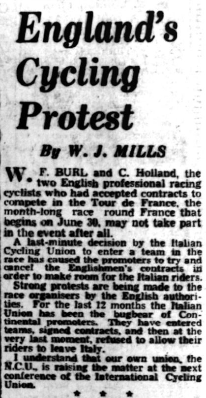 England's Cycling Protest
By WJ Mills

WF Burl and C Holland, the two English professional racing cyclists who had accepted contracts to compete in the Tour de France, the month-long race round France that begins in June 30, may not take part in the event at all.

A last minute decision by the Italian Cycling Union to enter a team in the race has caused the promoters to try and cancel the Englishmen's contracts.

Strong protests are being made to the race organisers. For the last 12 months the Italian Union has been the bugbear of Continental promoters, signed contracts and then at the very last minute refused to allow their riders to leave Italy.

I understand that our own union, the NCU, is rasing the matter at the next conference of the International Cycling Union.