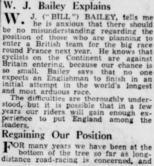 Newspaper clipping.

WJ Bailey Explains

WJ ("BILL") Bailey, tells me he is anxious that there should be no misunderstanding regarding the position of those who are planning to enter a British team for the big race round France next year. He knows that cyclists on the Continent are against Britain entering, because our chance is so small. Bailey says that no one expects an Englishman to finish in an initial attempt in the world's longest and most arduous race.

The difficulties are thoroughly understood, but it is possible that in a few years our riders will gain enough experience to put England among the leaders.

Regaining Our Position

For many years we have been at the bottom of the tree so far as long-distance road-racing is concerned, and