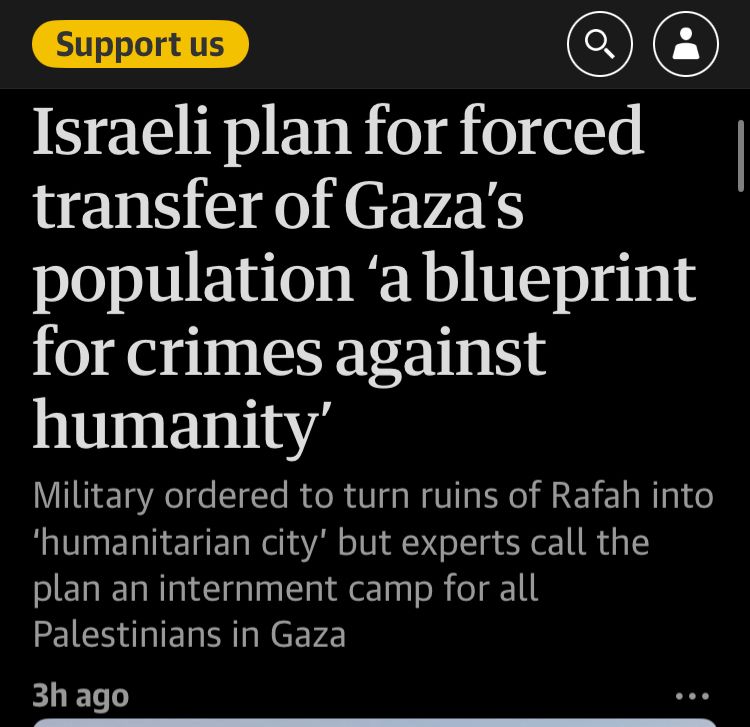 Guardian headline reads: Israeli plan for forced transfer of Gaza's population 'a blueprint for crimes against humanity'
Military ordered to turn ruins of Rafah into 'humanitarian city' but experts call the plan an internment camp for all Palestinians in Gaza