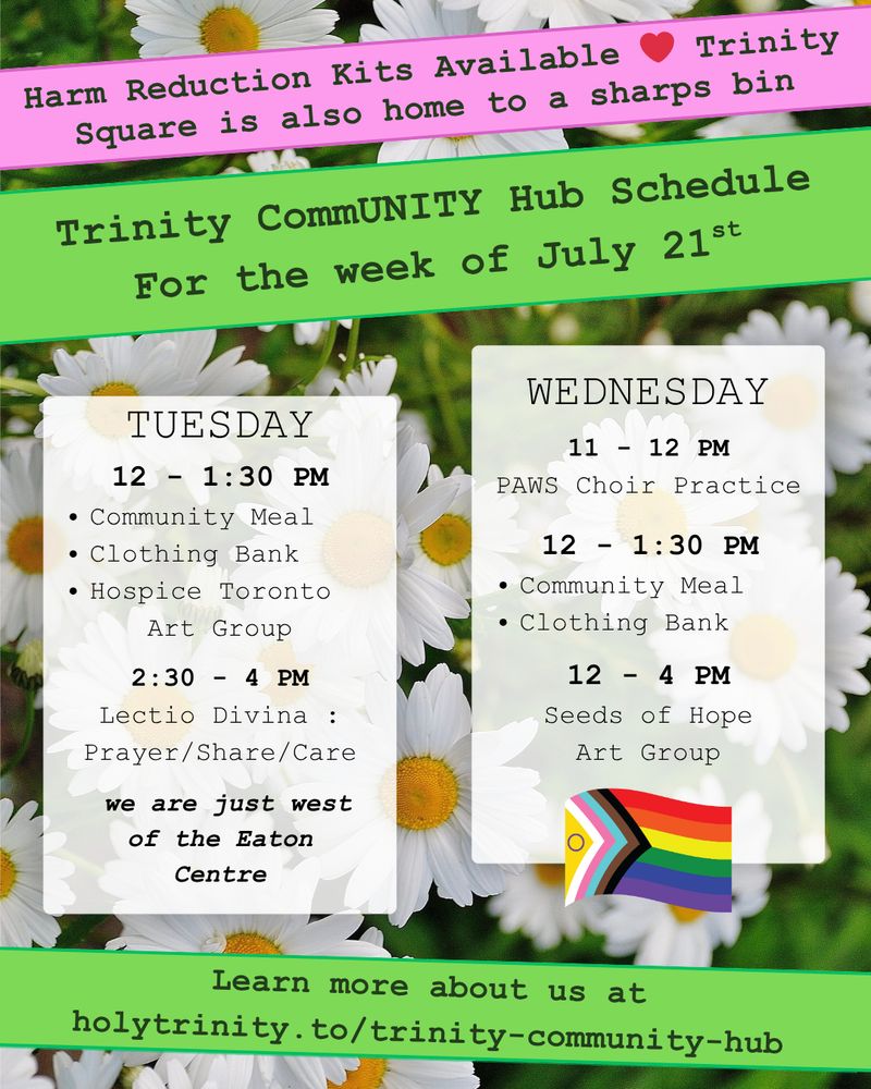 Trinity CommUNITY Hub Schedule for the week of July 14th. 
Harm Reduction Kits Available - Trinity Square is also home to a sharps bin.
Tuesday  12 - 1:30 pm community meal, clothing bank, and hospice toronto art group. 2:30 - 4 lectio divina: prayer/share/care Wednesday 11 - 12 pm PAWS Choir Practice. 12 - 1:30 pm community meal and clothing bank 12 - 4 pm seeds of hope art group Located in downtown toronto we are just west of the eat centre learn more about us at holytrinity.to/trinity-community-hub