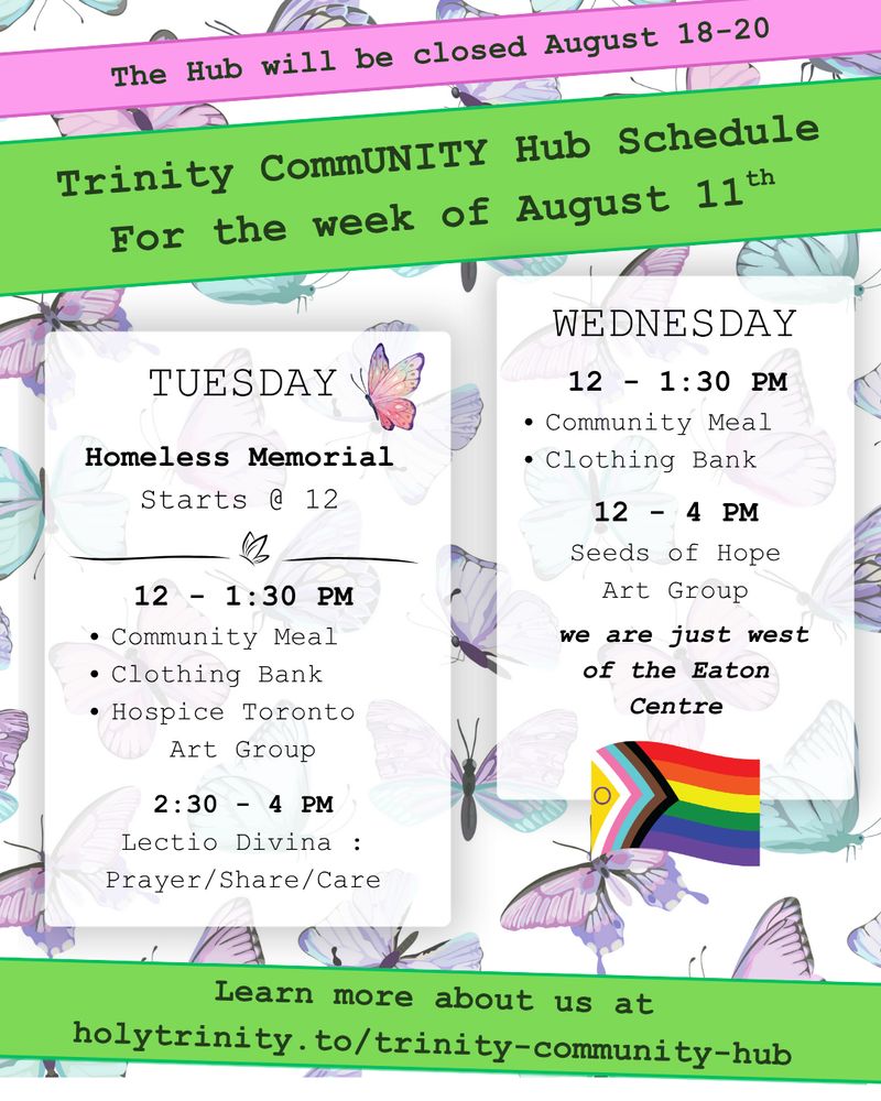 We will be closed August 18-20. Trinity CommUNITY Hub Schedule for the week of August 11th. 

Homeless Memorial Starts at 12
Tuesday  12 - 1:30 pm community meal, clothing bank, and hospice toronto art group. 2:30 - 4 lectio divina: prayer/share/care Wednesday 12 - 1:30 pm community meal and clothing bank 12 - 4 pm seeds of hope art group Located in downtown toronto we are just west of the eat centre learn more about us at holytrinity.to/trinity-community-hub