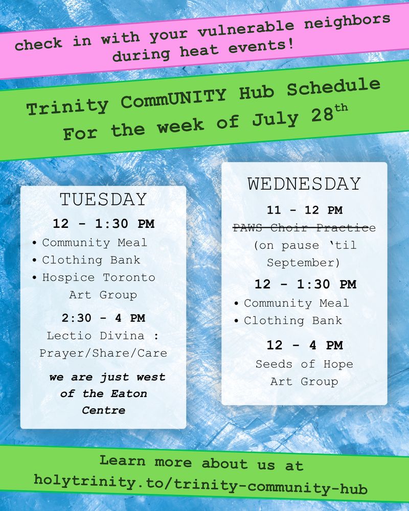 Check in on your vulnerable neighbor during heat events! Trinity CommUNITY Hub Schedule for the week of July 28th. 

Tuesday  12 - 1:30 pm community meal, clothing bank, and hospice toronto art group. 2:30 - 4 lectio divina: prayer/share/care Wednesday 11 - 12 pm PAWS Choir Practice (on pause 'till September). 12 - 1:30 pm community meal and clothing bank 12 - 4 pm seeds of hope art group Located in downtown toronto we are just west of the eat centre learn more about us at holytrinity.to/trinity-community-hub