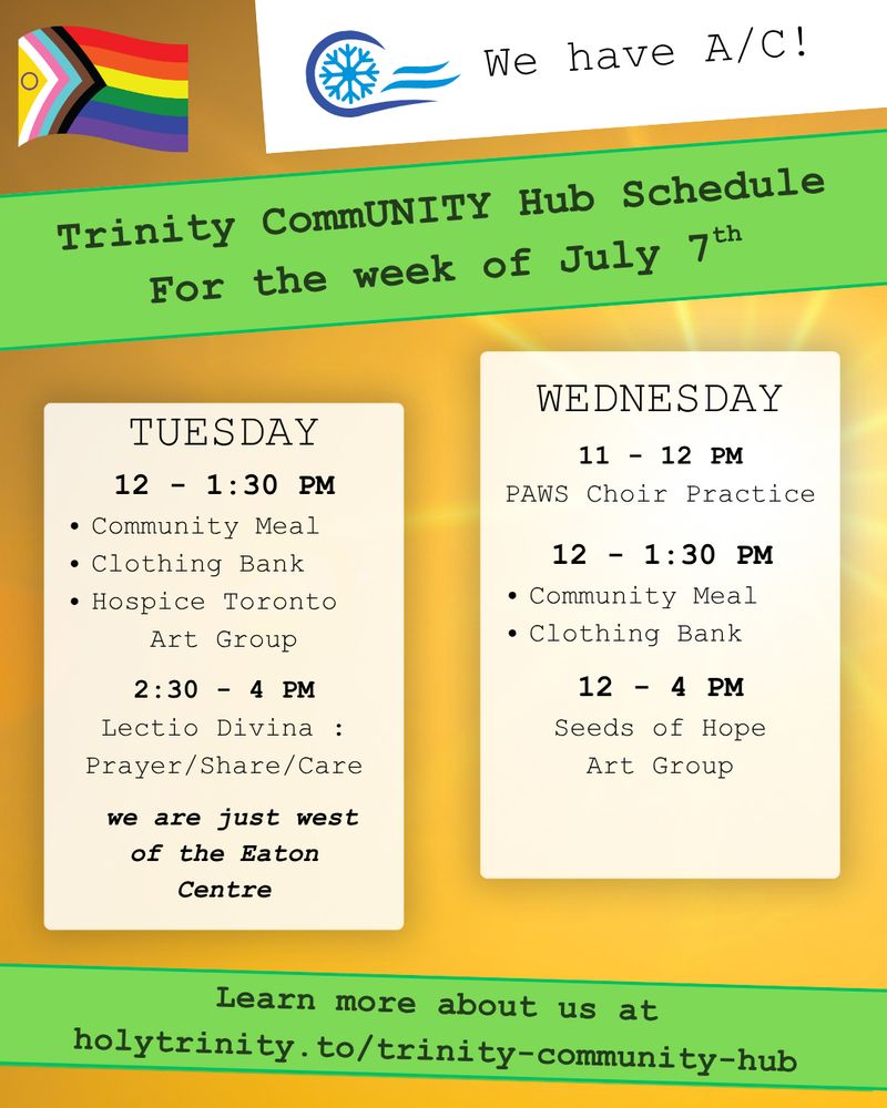 Trinity CommUNITY Hub Schedule for the week of July 7th. We have A/C
Tuesday  12 - 1:30 pm community meal, clothing bank, and hospice toronto art group. 2:30 - 4 lectio divina: prayer/share/care Wednesday 11 - 12 pm PAWS Choir Practice. 12 - 1:30 pm community meal and clothing bank 12 - 4 pm seeds of hope art group Located in downtown toronto we are just west of the eat centre learn more about us at holytrinity.to/trinity-community-hub