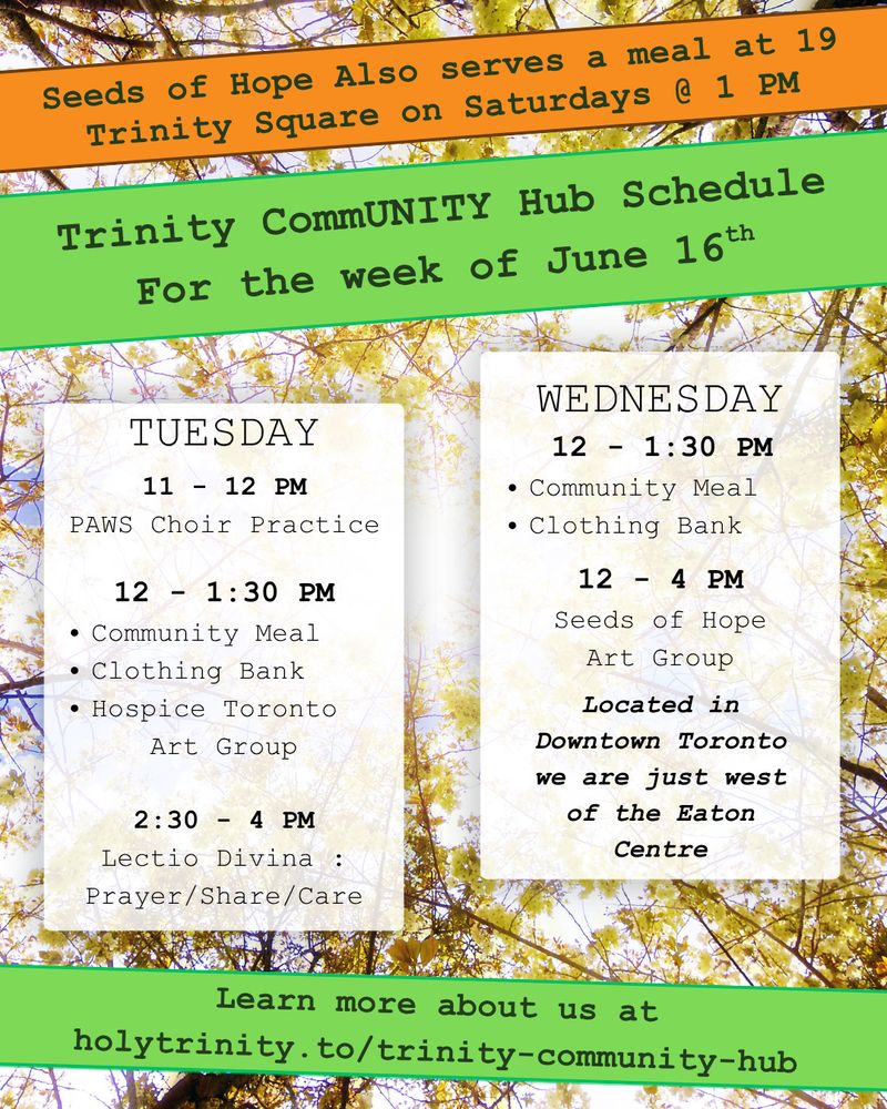Trinity CommUNITY Hub Schedule for the week of June 16th. 
Seeds of Hope also serves a meal at 19 Trinity Square on Saturdays @ 1 PM
Tuesday 11 - 12 pm PAWS Choir Practice
12 - 1:30 pm community meal, clothing bank, and hospice toronto art group.
2:30 - 4 lectio divina: prayer/share/care
Wednesday 12 - 1:30 pm community meal and clothing bank
12 - 4 pm seeds of hope art group
Located in downtown toronto we are just west of the eat centre
learn more about us at holytrinity.to/trinity-community-hub