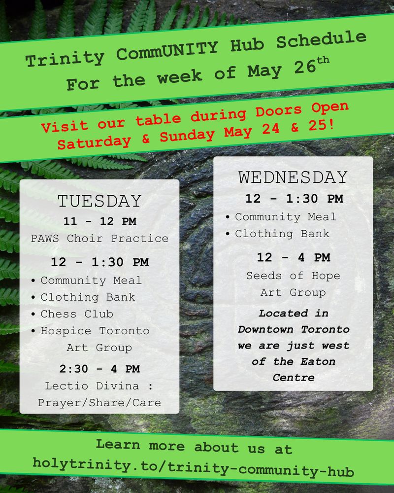 Trinity CommUNITY Hub Schedule for the week of May 26. Visit Our Table during Doors Open Saturday & Sunday May 24 & 25!
Tuesday 11 - 12 pm PAWS Choir Practice
12 - 1:30 pm community meal, clothing bank, chess club, and hospice toronto art group.
2:30 - 4 lectio divina: prayer/share/care
Wednesday 12 - 1:30 pm community meal and clothing bank
12 - 4 pm seeds of hope art group
Located in downtown toronto we are just west of the eat centre
learn more about us at holytrinity.to/trinity-community-hub