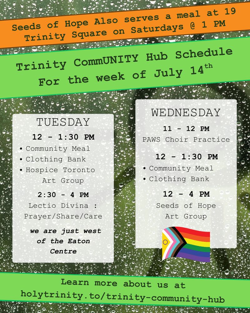 Trinity CommUNITY Hub Schedule for the week of July 14th. Seeds of Hope also serves a meal at 19 trinity square on Saturdays @ 1 PM
Tuesday  12 - 1:30 pm community meal, clothing bank, and hospice toronto art group. 2:30 - 4 lectio divina: prayer/share/care Wednesday 11 - 12 pm PAWS Choir Practice. 12 - 1:30 pm community meal and clothing bank 12 - 4 pm seeds of hope art group Located in downtown toronto we are just west of the eat centre learn more about us at holytrinity.to/trinity-community-hub