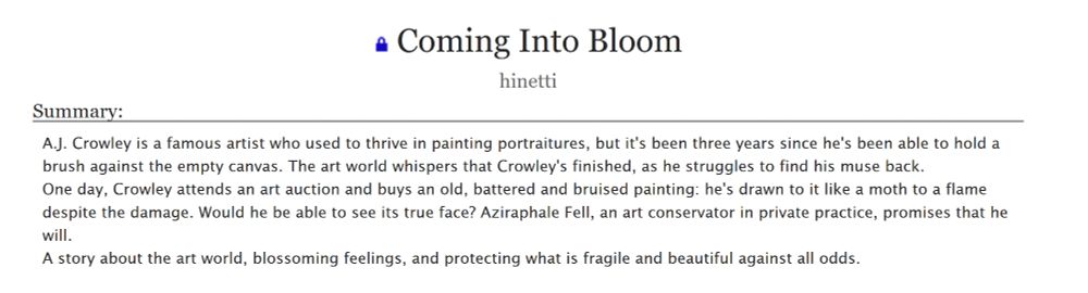 Coming Into Bloom

Summary:

    A.J. Crowley is a famous artist who used to thrive in painting portraitures, but it's been three years since he's been able to hold a brush against the empty canvas. The art world whispers that Crowley's finished, as he struggles to find his muse back.
    One day, Crowley attends an art auction and buys an old, battered and bruised painting: he's drawn to it like a moth to a flame despite the damage. Would he be able to see its true face? Aziraphale Fell, an art conservator in private practice, promises that he will.
    A story about the art world, blossoming feelings, and protecting what is fragile and beautiful against all odds.

