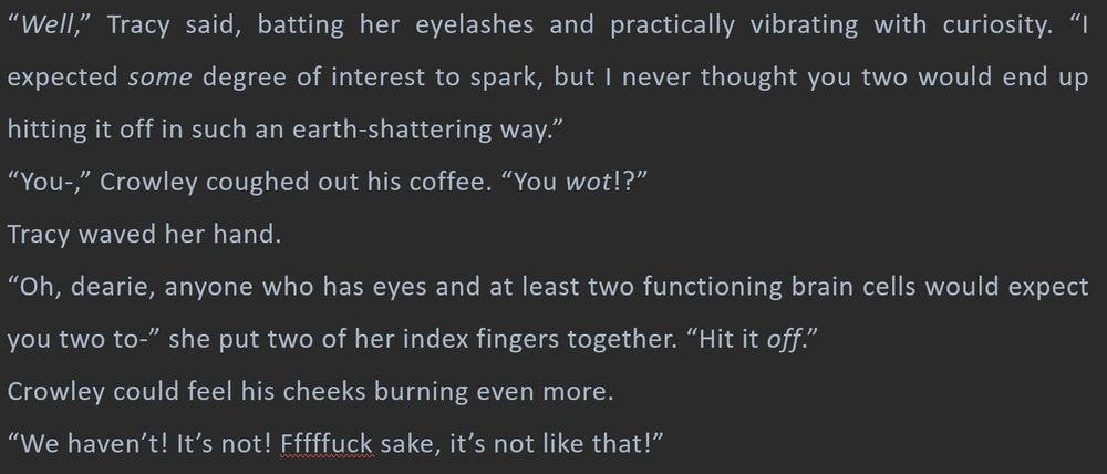 “Well,” Tracy said, batting her eyelashes and practically vibrating with curiosity. “I expected some degree of interest to spark, but I never thought you two would end up hitting it off in such an earth-shattering way.”
“You-,” Crowley coughed out his coffee. “You wot!?”
Tracy waved her hand.
“Oh, dearie, anyone who has eyes and at least two functioning brain cells would expect you two to-” she put two of her index fingers together. “Hit it off.”
Crowley could feel his cheeks burning even more.
“We haven’t! It’s not! Fffffuck sake, it’s not like that!” 
