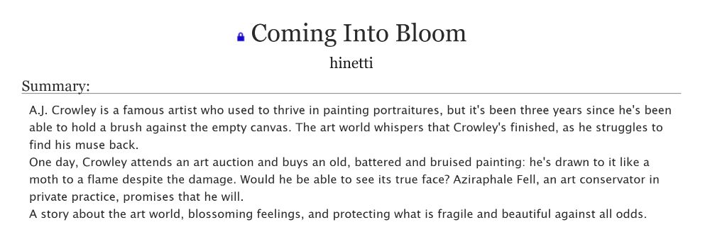 Coming Into Bloom

Summary:
A.J. Crowley is a famous artist who used to thrive in painting portraitures, but it's been three years since he's been able to hold a brush against the empty canvas. The art world whispers that Crowley's finished, as he struggles to find his muse back.
One day, Crowley attends an art auction and buys an old, battered and bruised painting: he's drawn to it like a moth to a flame despite the damage. Would he be able to see its true face? Aziraphale Fell, an art conservator in private practice, promises that he will.
A story about the art world, blossoming feelings, and protecting what is fragile and beautiful against all odds.