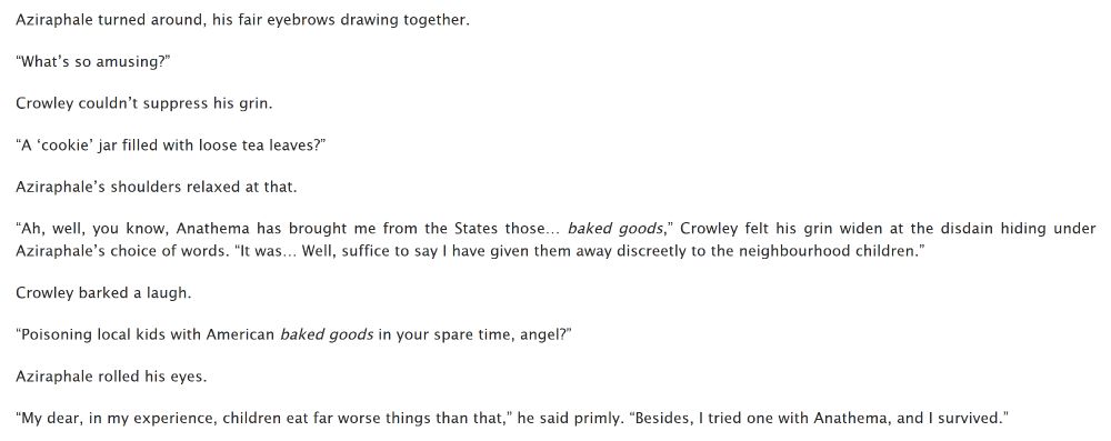 Aziraphale turned around, his fair eyebrows drawing together.

“What’s so amusing?”

Crowley couldn’t suppress his grin.

“A ‘cookie’ jar filled with loose tea leaves?”

Aziraphale’s shoulders relaxed at that.

“Ah, well, you know, Anathema has brought me from the States those… baked goods,” Crowley felt his grin widen at the disdain hiding under Aziraphale’s choice of words. “It was… Well, suffice to say I have given them away discreetly to the neighbourhood children.”

Crowley barked a laugh.

“Poisoning local kids with American baked goods in your spare time, angel?”

Aziraphale rolled his eyes.

“My dear, in my experience, children eat far worse things than that,” he said primly. “Besides, I tried one with Anathema, and I survived.”
