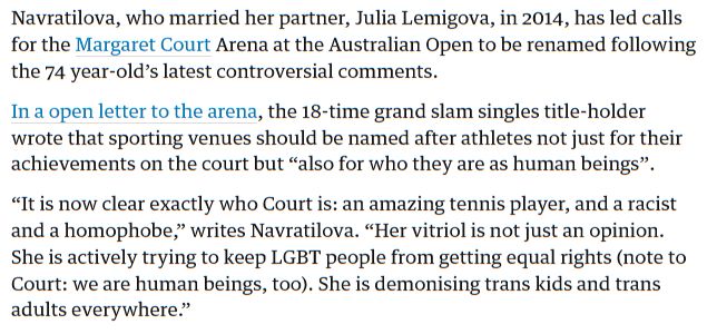 Text from Martina Navratilova quote in the Guardian. Navratilova, who married her partner, Julia Lemigova, in 2014, has led calls for the Margaret Court Arena at the Australian Open to be renamed following the 74 year-old’s latest controversial comments. In a open letter to the arena, the 18-time grand slam singles title-holder wrote that sporting venues should be named after athletes not just for their achievements on the court but “also for who they are as human beings”. “It is now clear exactly who Court is: an amazing tennis player, and a racist and a homophobe,” writes Navratilova. “Her vitriol is not just an opinion. She is actively trying to keep LGBT people from getting equal rights (note to Court: we are human beings, too). She is demonising trans kids and trans adults everywhere.”