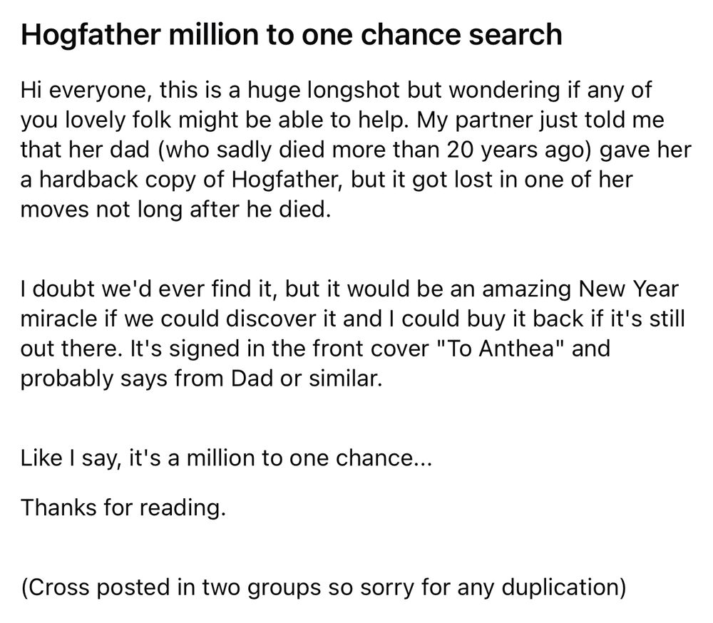 Hogfather million to one chance search

Hi everyone, this is a huge longshot but wondering if any of you lovely folk might be able to help. My partner just told me that her dad (who sadly died more than 20 years ago) gave her a hardback copy of Hogfather, but it got lost in one of her moves not long after he died. 



I doubt we'd ever find it, but it would be an amazing New Year miracle if we could discover it and I could buy it back if it's still out there. It's signed in the front cover "To Anthea" and probably says from Dad or similar. 



Like I say, it's a million to one chance...

Thanks for reading. 
