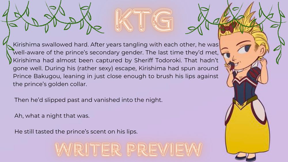 Kirishima swallowed hard. After years tangling with each other, he was well-aware of the prince’s secondary gender. The last time they’d met, Kirishima had almost been captured by Sheriff Todoroki. That hadn’t gone well. During his (rather sexy) escape, Kirishima had spun around Prince Bakugou, leaning in just close enough to brush his lips against the prince’s golden collar.

 Then he’d slipped past and vanished into the night.

 Ah, what a night that was.

 He still tasted the prince’s scent on his lips.
